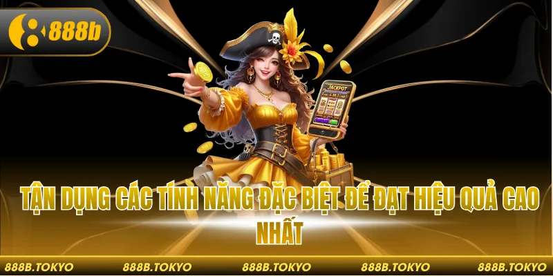 Tận dụng các tính năng đặc biệt để đạt hiệu quả cao nhất